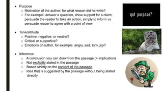  Purpose
o Motivation of the author: for what reason did he write?
o For example: answer a question, show support for a claim,
persuade the reader to take an action, simply to inform vs
persuade reader to agree with a point of view
 Tone/attitude
o Positive, negative, or neutral?
o Critical or supportive?
o Emotions of author, for example: angry, sad, torn, joy?
 Inference:
o A conclusion you can draw from the passage (= implication)
o Not explicitly stated in the passage
o Based strictly on the content of the passage
o Idea that is suggested by the passage without being stated
directly
 