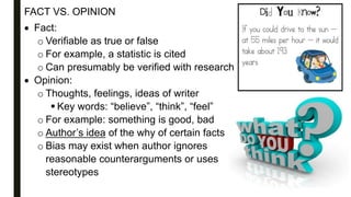 FACT VS. OPINION
 Fact:
o Verifiable as true or false
o For example, a statistic is cited
o Can presumably be verified with research
 Opinion:
o Thoughts, feelings, ideas of writer
 Key words: “believe”, “think”, “feel”
o For example: something is good, bad
o Author’s idea of the why of certain facts
o Bias may exist when author ignores
reasonable counterarguments or uses
stereotypes
 
