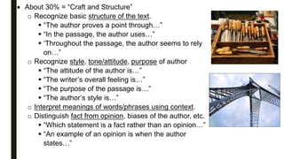  About 30% = “Craft and Structure”
o Recognize basic structure of the text.
 “The author proves a point through…”
 “In the passage, the author uses…”
 ‘Throughout the passage, the author seems to rely
on…”
o Recognize style, tone/attitude, purpose of author
 “The attitude of the author is…”
 “The writer’s overall feeling is…”
 “The purpose of the passage is…”
 “The author’s style is…”
o Interpret meanings of words/phrases using context.
o Distinguish fact from opinion, biases of the author, etc.
 “Which statement is a fact rather than an opinion…”
 “An example of an opinion is when the author
states…”
 