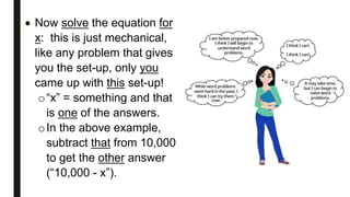  Now solve the equation for
x: this is just mechanical,
like any problem that gives
you the set-up, only you
came up with this set-up!
o“x” = something and that
is one of the answers.
oIn the above example,
subtract that from 10,000
to get the other answer
(“10,000 - x”).
 