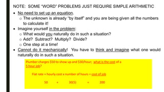 NOTE: SOME “WORD” PROBLEMS JUST REQUIRE SIMPLE ARITHMETIC
 No need to set up an equation.
o The unknown is already “by itself” and you are being given all the numbers
to calculate it!
 Imagine yourself in the problem:
o What would you naturally do in such a situation?
o Add? Subtract? Multiply? Divide?
o One step at a time!
 Cannot do it mechanically! You have to think and imagine what one would
naturally do in such a situation.
Plumber charges $50 to show up and $30/hour; what is the cost of a
5 hour job?
Flat rate + hourly cost x number of hours = cost of job
50 + 30(5) = 200
 