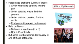  Percentage problems (LOTS of these)
o Given whole and percent, find the
part
o Given part and whole, find the
percent
o Given part and percent, find the
whole.
o Find percent increase or decrease.
 Rate problems:
o Distance = rate(time) (d = rt)
o Or r = d/t, or t = d/r
 But some word problems don’t easily fit
one of these categories.
 
