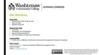 Our Services
Study Help
• Drop-In Study Help for all courses
• Study Groups
• Question Drop-Off
Student Tech Help
• Live Chat
• Scheduled Lab Consultations
• Ask-a-Lab Associate Email
• Get Tech Ready and Appy Hour Workshops
Learning Help
• Check out our collection of self-service resources that supplement classroom materials
Get In Touch!
www.wccnet.edu/LC (live chat assistance offered during regular hours)
(734) 973-3420
Email: LCLab@wccnet.edu
 