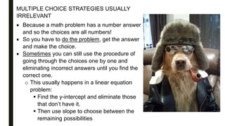 MULTIPLE CHOICE STRATEGIES USUALLY
IRRELEVANT
 Because a math problem has a number answer
and so the choices are all numbers!
 So you have to do the problem, get the answer
and make the choice.
 Sometimes you can still use the procedure of
going through the choices one by one and
eliminating incorrect answers until you find the
correct one.
o This usually happens in a linear equation
problem:
 Find the y-intercept and eliminate those
that don’t have it.
 Then use slope to choose between the
remaining possibilities
 