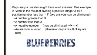 o Very rarely a question might have word answers: One example
is “What is the result of dividing a positive integer X by a
positive number less than 1?” (two answers can be eliminated)
 A number greater than X
 A number less than X
 A negative number (may be eliminated: +/+ = +)
 An irrational number (eliminate: only a result of square
root)
 