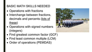 BASIC MATH SKILLS NEEDED
 Operations with fractions
 Interchange between fractions,
decimals and percents (lots of
these)
 Operations with signed numbers
(integers)
 Find greatest common factor (GCF)
 Find least common multiple (LCM)
 Order of operations (PEMDAS)
 