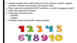  Arrange numbers from small to large (a list with positive numbers, negative
numbers, fractions and decimals, even square roots).
 Place value and rounding (for MOST problems: you pick the closest answer!)
 Some basic geometric formulas.
 A few basic conversion facts
o METRIC
o English
 Probably at least one scientific notation problem
 