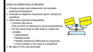 BASIC ALGEBRA SKILLS NEEDED
 Change simple word statements into symbolic
expressions/equations.
 Evaluate an algebraic expression given value(s) to
substitute.
 Solve basic equations/inequalities.
o Combine like terms.
o Pull out GCF or distribute to remove parentheses
o Do the same thing to both sides to isolate the
variable:
 Add/subtract
 Multiply/divide
 Multiply fractional coefficients by reciprocal.
 Cross multiply in the case of a proportion.
 Be able to FOIL two binomials.
 