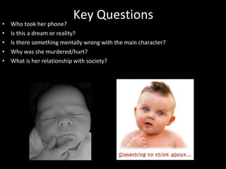 Key Questions Who took her phone? Is this a dream or reality? Is there something mentally wrong with the main character? Why was she murdered/hurt? What is her relationship with society? 