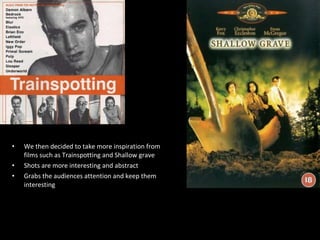 We then decided to take more inspiration from films such as Trainspotting and Shallow grave Shots are more interesting and abstract  Grabs the audiences attention and keep them interesting 
