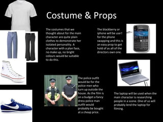Costume & Props The costumes that we thought about for the main character are quite plain clothes to demonstrate her isolated personality. A character with a plan face, no make up, no bright colours would be suitable to do this.  The police outfit would be for the police men who turn up outside the house. As the film is on a budget a fancy dress police man outfit would probably be bought at a cheap price.  The blackberry or iphone will be used for the phone swapping and this is an easy prop to get hold of as all of the directors own one.  The laptop will be used when the main character is researching people in a scene. One of us will probably lend the laptop for filming.  