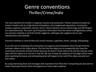 Genre conventions Thriller/Crime/Indie The main elements of a thriller is suspense, tension and excitement. Thrillers heavily stimulate the viewer's moods such as; a high level of anticipation, ultra-heightened expectation, uncertainty, anxiety, suspense, excitement, tension, terror. Literary devices such as red herrings and cliff-hangers are used extensively. The cover-up of important information from the viewer and fight/chase scenes are common methods in all of the thriller subgenres, although each subgenre has its own characteristics and methods.   Common methods in crime thrillers are mainly ransoms, captivities, heists, revenge, kidnappings. In our film we are sticking to the conventions of suspense and anticipation when the girl finds the unknown videos on her stolen phone. The fact that the videos are so unexpected also show the uncertainty convention and the tension because she doesn’t know what to do and she only has a few days until the videos turn into her in real life. We aim to keep the audience on the edge of their seats when watching the teaser and anticipating what will happen to her and if the videos actually turn into reality.  By using interesting shots and montages with inspiration from films like Trainspotting we also want to make it look quite artistic which will appeal to an even wider audience 