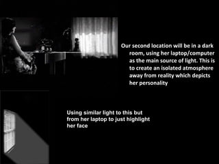 Our second location will be in a dark room, using her laptop/computer as the main source of light. This is to create an isolated atmosphere away from reality which depicts her personality  Using similar light to this but from her laptop to just highlight her face 