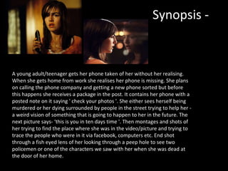 Synopsis - A young adult/teenager gets her phone taken of her without her realising. When she gets home from work she realises her phone is missing. She plans on calling the phone company and getting a new phone sorted but before this happens she receives a package in the post. It contains her phone with a posted note on it saying ' check your photos '. She either sees herself being murdered or her dying surrounded by people in the street trying to help her - a weird vision of something that is going to happen to her in the future. The next picture says- ‘this is you in ten days time '. Then montages and shots of her trying to find the place where she was in the video/picture and trying to trace the people who were in it via facebook, computers etc. End shot through a fish eyed lens of her looking through a peep hole to see two policemen or one of the characters we saw with her when she was dead at the door of her home.  