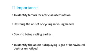 Importance
• To identify femals for artificial insemination
• Hastenig the on set of cycling in young heifers
Cows to being cycling earlier.•
• To identify the animals displaying
oestrus unnoticed
signs of behavioural
 