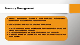 Treasury Management
 Treasury Management includes a firm's collections, disbursements,
concentration, investment and funding activities.
 Bank Treasuries may have the following departments: -
i. A Fixed Income or Money Market desk that is devoted to buying and
selling interest bearing securities
ii. A Foreign Exchange or "FX" desk that buys and sells currencies
iii. A Capital Market or Equities desk that deals in shares listed on the
stock market.
 