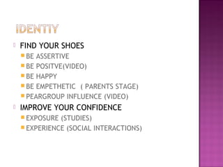  FIND YOUR SHOES
 BE ASSERTIVE
 BE POSITVE(VIDEO)
 BE HAPPY
 BE EMPETHETIC ( PARENTS STAGE)
 PEARGROUP INFLUENCE (VIDEO)
 IMPROVE YOUR CONFIDENCE
 EXPOSURE (STUDIES)
 EXPERIENCE (SOCIAL INTERACTIONS)
 