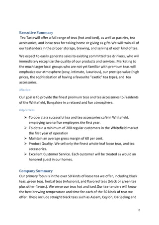 Executive Summary
Tea Tastewill offer a full range of teas (hot and iced), as well as pastries, tea
accessories, and loose teas for taking home or giving as gifts.We will train all of
our teatenders in the proper storage, brewing, and serving of each kind of tea.

We expect to easily generate sales to existing committed tea drinkers, who will
immediately recognize the quality of our products and services. Marketing to
the much larger local groups who are not yet familiar with premium teas will
emphasize our atmosphere (cosy, intimate, luxurious), our prestige-value (high
prices, the sophistication of having a favourite "exotic" tea type), and tea
accessories.
Mission

Our goal is to provide the finest premium teas and tea accessories to residents
of the Whitefield, Bangalore in a relaxed and fun atmosphere.
Objectives

    To operate a successful tea and tea accessories café in Whitefield,
     employing two to five employees the first year.
    To obtain a minimum of 200 regular customers in the Whitefield market
     the first year of operation
    Maintain an average gross margin of 60 per cent.
    Product Quality. We sell only the finest whole-leaf loose teas, and tea
     accessories.
    Excellent Customer Service. Each customer will be treated as would an
     honored guest in our homes.


Company Summary
Our primary focus is in the over 50 kinds of loose tea we offer, including black
teas, green teas, herbal teas (infusions), and flavored teas (black or green tea
plus other flavors). We serve our teas hot and iced.Our tea-tenders will know
the best brewing temperature and time for each of the 50 kinds of teas we
offer. These include straight black teas such as Assam, Ceylon, Darjeeling and


                                                                                   2
 