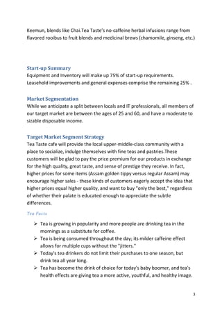 Keemun, blends like Chai.Tea Taste’s no-caffeine herbal infusions range from
flavored rooibus to fruit blends and medicinal brews (chamomile, ginseng, etc.)




Start-up Summary
Equipment and Inventory will make up 75% of start-up requirements.
Leasehold improvements and general expenses comprise the remaining 25% .


Market Segmentation
While we anticipate a split between locals and IT professionals, all members of
our target market are between the ages of 25 and 60, and have a moderate to
sizable disposable income.


Target Market Segment Strategy
Tea Taste cafe will provide the local upper-middle-class community with a
place to socialize, indulge themselves with fine teas and pastries.These
customers will be glad to pay the price premium for our products in exchange
for the high quality, great taste, and sense of prestige they receive. In fact,
higher prices for some items (Assam golden tippy versus regular Assam) may
encourage higher sales - these kinds of customers eagerly accept the idea that
higher prices equal higher quality, and want to buy "only the best," regardless
of whether their palate is educated enough to appreciate the subtle
differences.
Tea Facts

    Tea is growing in popularity and more people are drinking tea in the
     mornings as a substitute for coffee.
    Tea is being consumed throughout the day; its milder caffeine effect
     allows for multiple cups without the "jitters."
    Today's tea drinkers do not limit their purchases to one season, but
     drink tea all year long.
    Tea has become the drink of choice for today's baby boomer, and tea's
     health effects are giving tea a more active, youthful, and healthy image.


                                                                                  3
 