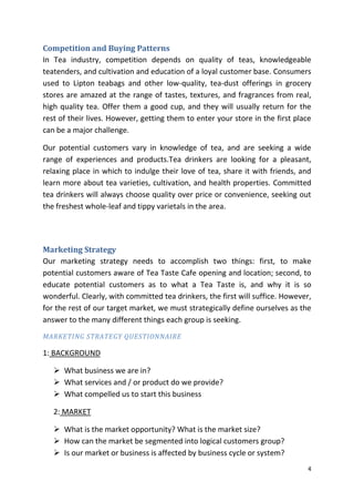 Competition and Buying Patterns
In Tea industry, competition depends on quality of teas, knowledgeable
teatenders, and cultivation and education of a loyal customer base. Consumers
used to Lipton teabags and other low-quality, tea-dust offerings in grocery
stores are amazed at the range of tastes, textures, and fragrances from real,
high quality tea. Offer them a good cup, and they will usually return for the
rest of their lives. However, getting them to enter your store in the first place
can be a major challenge.

Our potential customers vary in knowledge of tea, and are seeking a wide
range of experiences and products.Tea drinkers are looking for a pleasant,
relaxing place in which to indulge their love of tea, share it with friends, and
learn more about tea varieties, cultivation, and health properties. Committed
tea drinkers will always choose quality over price or convenience, seeking out
the freshest whole-leaf and tippy varietals in the area.




Marketing Strategy
Our marketing strategy needs to accomplish two things: first, to make
potential customers aware of Tea Taste Cafe opening and location; second, to
educate potential customers as to what a Tea Taste is, and why it is so
wonderful. Clearly, with committed tea drinkers, the first will suffice. However,
for the rest of our target market, we must strategically define ourselves as the
answer to the many different things each group is seeking.
MARKETING STRATEGY QUESTIONNAIRE

1: BACKGROUND

    What business we are in?
    What services and / or product do we provide?
    What compelled us to start this business

   2: MARKET

    What is the market opportunity? What is the market size?
    How can the market be segmented into logical customers group?
    Is our market or business is affected by business cycle or system?
                                                                                4
 