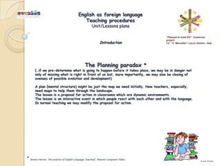 English as foreign language
                                               Teaching procedures
                                                       Unit/Lessons plans

                                                                                       “Pleased to meet EU” Comenius
                                                                                       project
                                                              Introduction             I.C. “V. Mennella”- Lacco Ameno - Italy




                                                 The Planning paradox *
       (…if we pre-determine what is going to happen before it takes place, we may be in danger not
       only of missing what is right in front of us but, more importantly, we may also be closing of
       avenues of possible evolution and development)

       A plan (mental structure) might be just the map we need initially. New teachers, especially,
       need maps to help them through the landscape.
       The lesson is a proposal for action in classrooms which are dynamic environments.
       The lesson is an interactive event in which people react with each other and with the language.
       In normal teaching we may modify the proposal for action.




* Jeremy Harmer “the practice of English Language Teaching”, Pearson Longmann Editor                                by prof. G.Iacono
 
