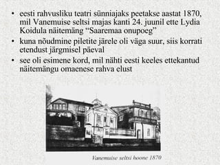 eesti rahvusliku teatri sünniajaks peetakse aastat 1870, mil Vanemuise seltsi majas kanti 24. juunil ette Lydia Koidula näitemäng “Saaremaa onupoeg” kuna nõudmine piletite järele oli väga suur, siis korrati etendust järgmisel päeval see oli esimene kord, mil nähti eesti keeles ettekantud näitemängu omaenese rahva elust 