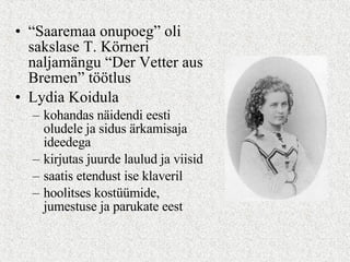 “ Saaremaa onupoeg” oli sakslase T. Körneri naljamängu “Der Vetter aus Bremen” töötlus Lydia Koidula  kohandas näidendi eesti oludele ja sidus ärkamisaja ideedega kirjutas juurde laulud ja viisid saatis etendust ise klaveril hoolitses kostüümide, jumestuse ja parukate eest 