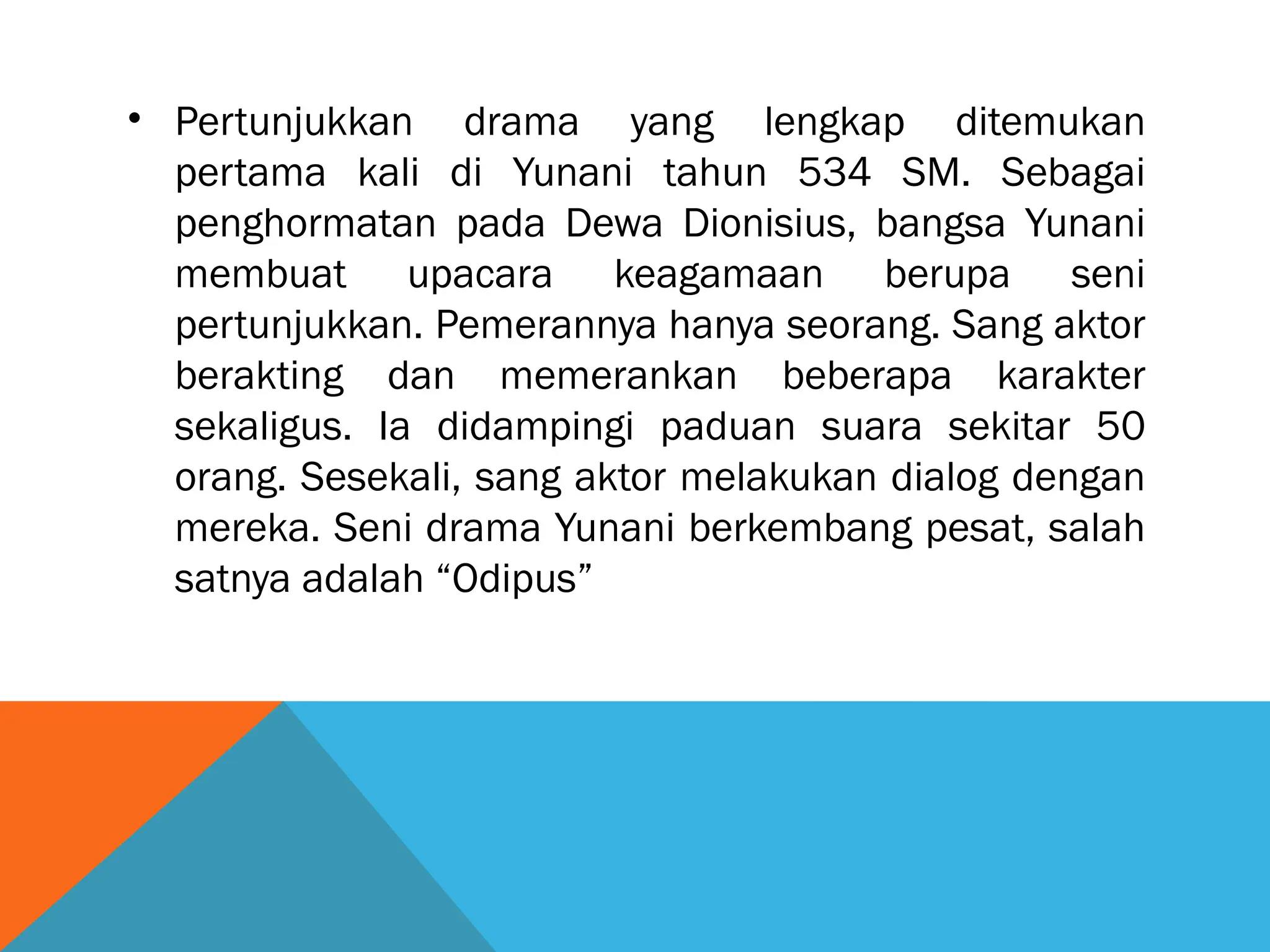 • Pertunjukkan drama yang lengkap ditemukan
pertama kali di Yunani tahun 534 SM. Sebagai
penghormatan pada Dewa Dionisius, bangsa Yunani
membuat upacara keagamaan berupa seni
pertunjukkan. Pemerannya hanya seorang. Sang aktor
berakting dan memerankan beberapa karakter
sekaligus. Ia didampingi paduan suara sekitar 50
orang. Sesekali, sang aktor melakukan dialog dengan
mereka. Seni drama Yunani berkembang pesat, salah
satnya adalah “Odipus”
 