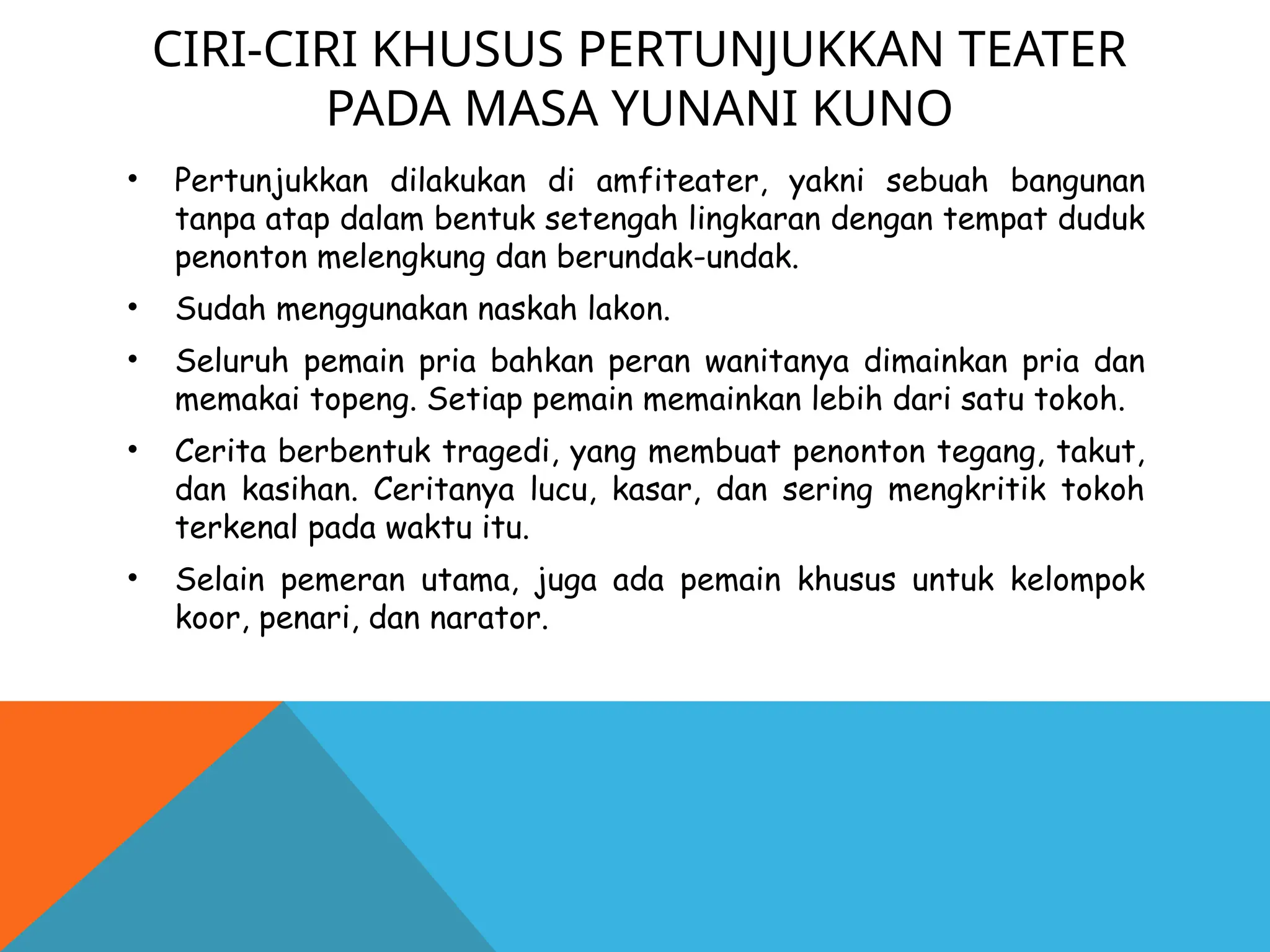 CIRI-CIRI KHUSUS PERTUNJUKKAN TEATER
PADA MASA YUNANI KUNO
• Pertunjukkan dilakukan di amfiteater, yakni sebuah bangunan
tanpa atap dalam bentuk setengah lingkaran dengan tempat duduk
penonton melengkung dan berundak-undak.
• Sudah menggunakan naskah lakon.
• Seluruh pemain pria bahkan peran wanitanya dimainkan pria dan
memakai topeng. Setiap pemain memainkan lebih dari satu tokoh.
• Cerita berbentuk tragedi, yang membuat penonton tegang, takut,
dan kasihan. Ceritanya lucu, kasar, dan sering mengkritik tokoh
terkenal pada waktu itu.
• Selain pemeran utama, juga ada pemain khusus untuk kelompok
koor, penari, dan narator.
 
