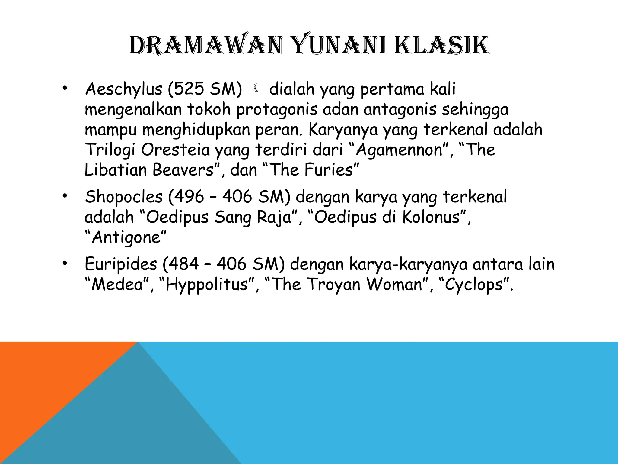 DRAMAWAN YUNANI KLASIK
• Aeschylus (525 SM)  dialah yang pertama kali
mengenalkan tokoh protagonis adan antagonis sehingga
mampu menghidupkan peran. Karyanya yang terkenal adalah
Trilogi Oresteia yang terdiri dari “Agamennon”, “The
Libatian Beavers”, dan “The Furies”
• Shopocles (496 – 406 SM) dengan karya yang terkenal
adalah “Oedipus Sang Raja”, “Oedipus di Kolonus”,
“Antigone”
• Euripides (484 – 406 SM) dengan karya-karyanya antara lain
“Medea”, “Hyppolitus”, “The Troyan Woman”, “Cyclops”.
 