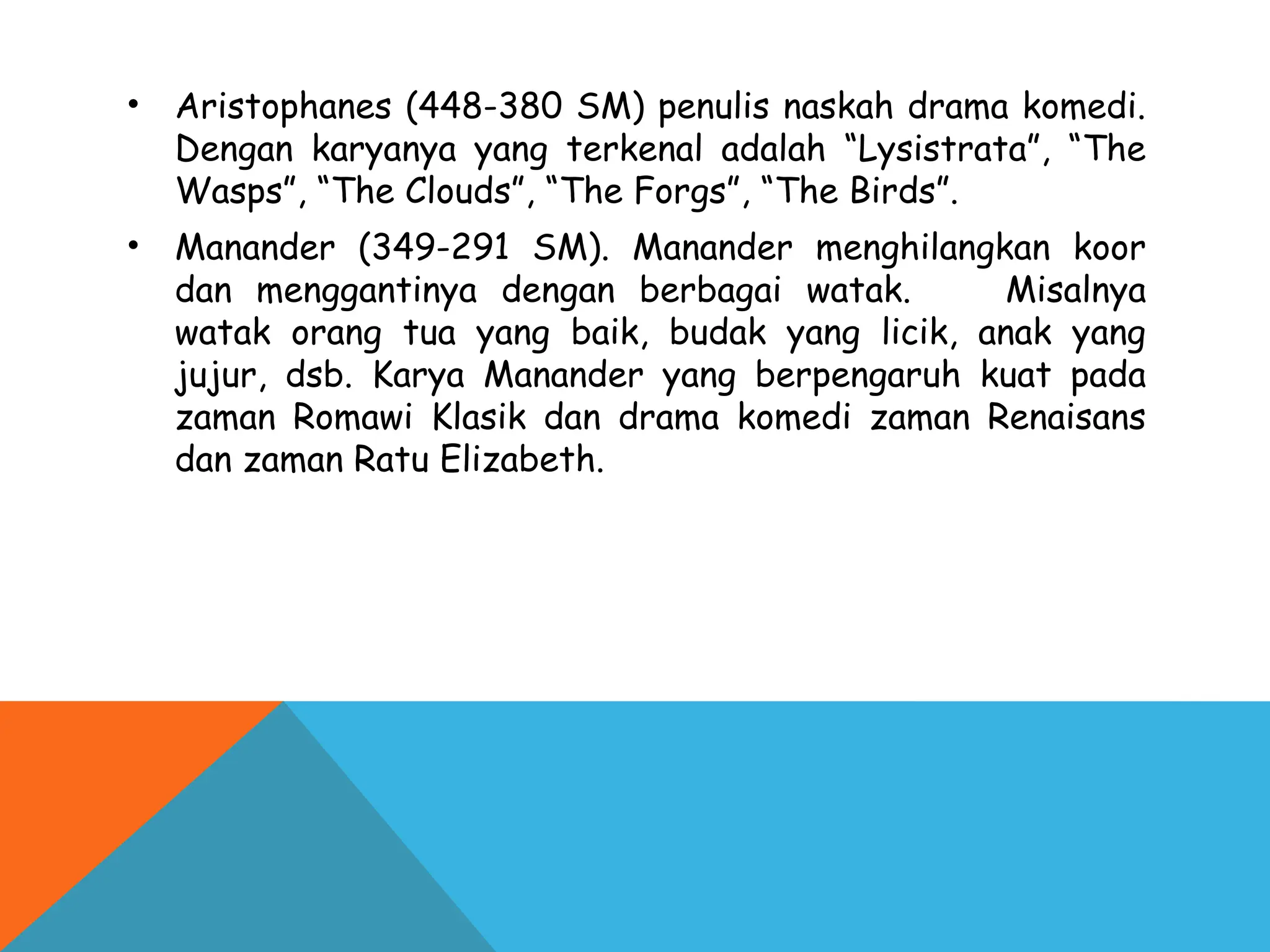 • Aristophanes (448-380 SM) penulis naskah drama komedi.
Dengan karyanya yang terkenal adalah “Lysistrata”, “The
Wasps”, “The Clouds”, “The Forgs”, “The Birds”.
• Manander (349-291 SM). Manander menghilangkan koor
dan menggantinya dengan berbagai watak. Misalnya
watak orang tua yang baik, budak yang licik, anak yang
jujur, dsb. Karya Manander yang berpengaruh kuat pada
zaman Romawi Klasik dan drama komedi zaman Renaisans
dan zaman Ratu Elizabeth.
 