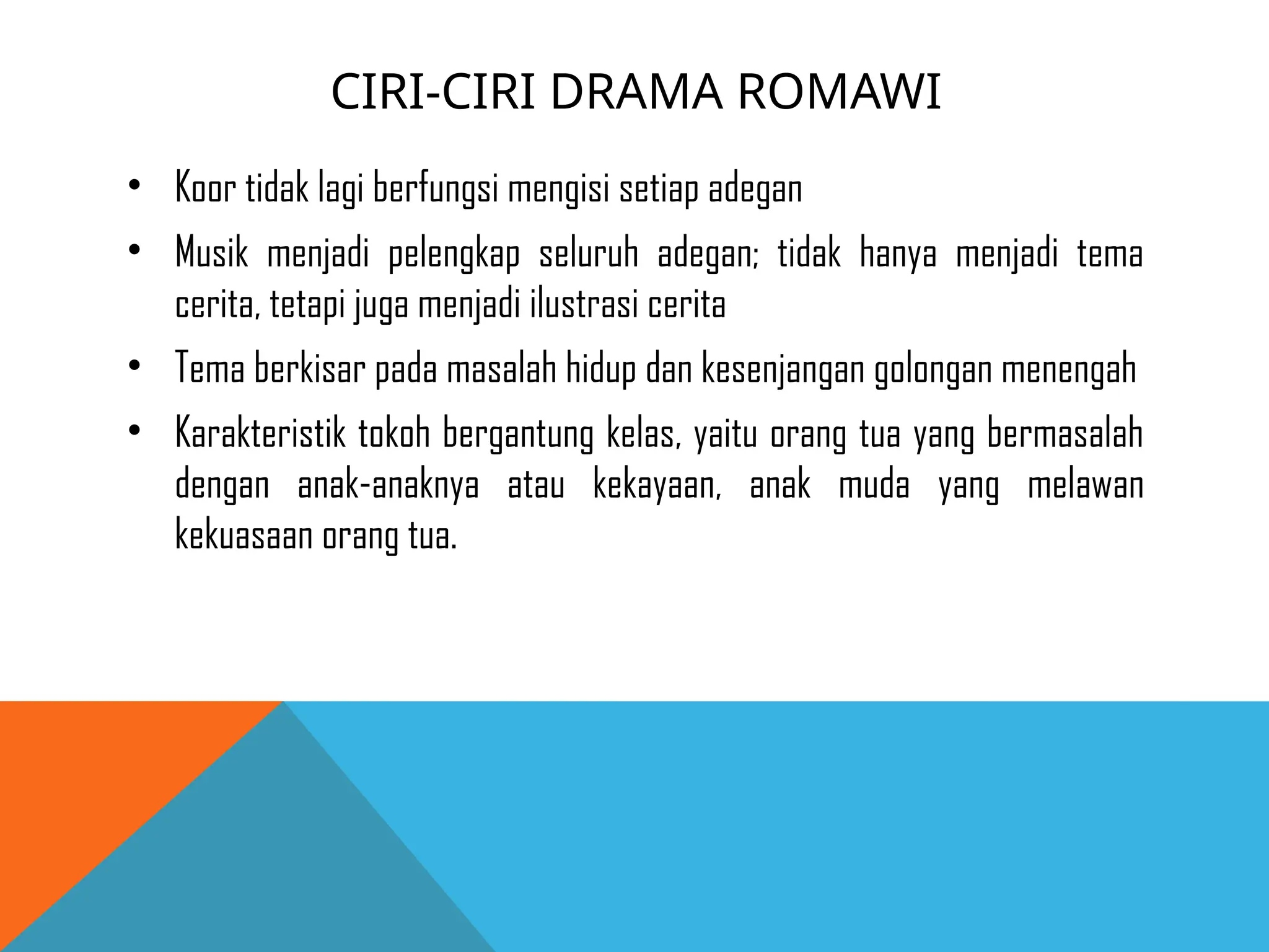 CIRI-CIRI DRAMA ROMAWI
• Koor tidak lagi berfungsi mengisi setiap adegan
• Musik menjadi pelengkap seluruh adegan; tidak hanya menjadi tema
cerita, tetapi juga menjadi ilustrasi cerita
• Tema berkisar pada masalah hidup dan kesenjangan golongan menengah
• Karakteristik tokoh bergantung kelas, yaitu orang tua yang bermasalah
dengan anak-anaknya atau kekayaan, anak muda yang melawan
kekuasaan orang tua.
 