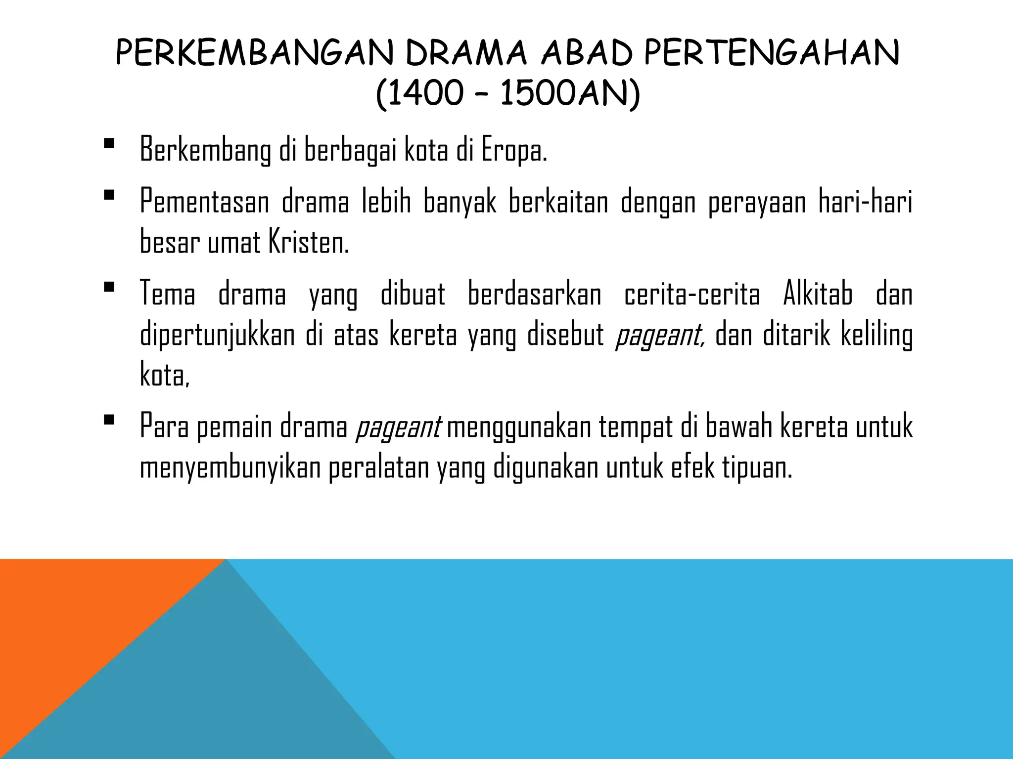 PERKEMBANGAN DRAMA ABAD PERTENGAHAN
(1400 – 1500AN)
 Berkembang di berbagai kota di Eropa.
 Pementasan drama lebih banyak berkaitan dengan perayaan hari-hari
besar umat Kristen.
 Tema drama yang dibuat berdasarkan cerita-cerita Alkitab dan
dipertunjukkan di atas kereta yang disebut pageant, dan ditarik keliling
kota,
 Para pemain drama pageant menggunakan tempat di bawah kereta untuk
menyembunyikan peralatan yang digunakan untuk efek tipuan.
 