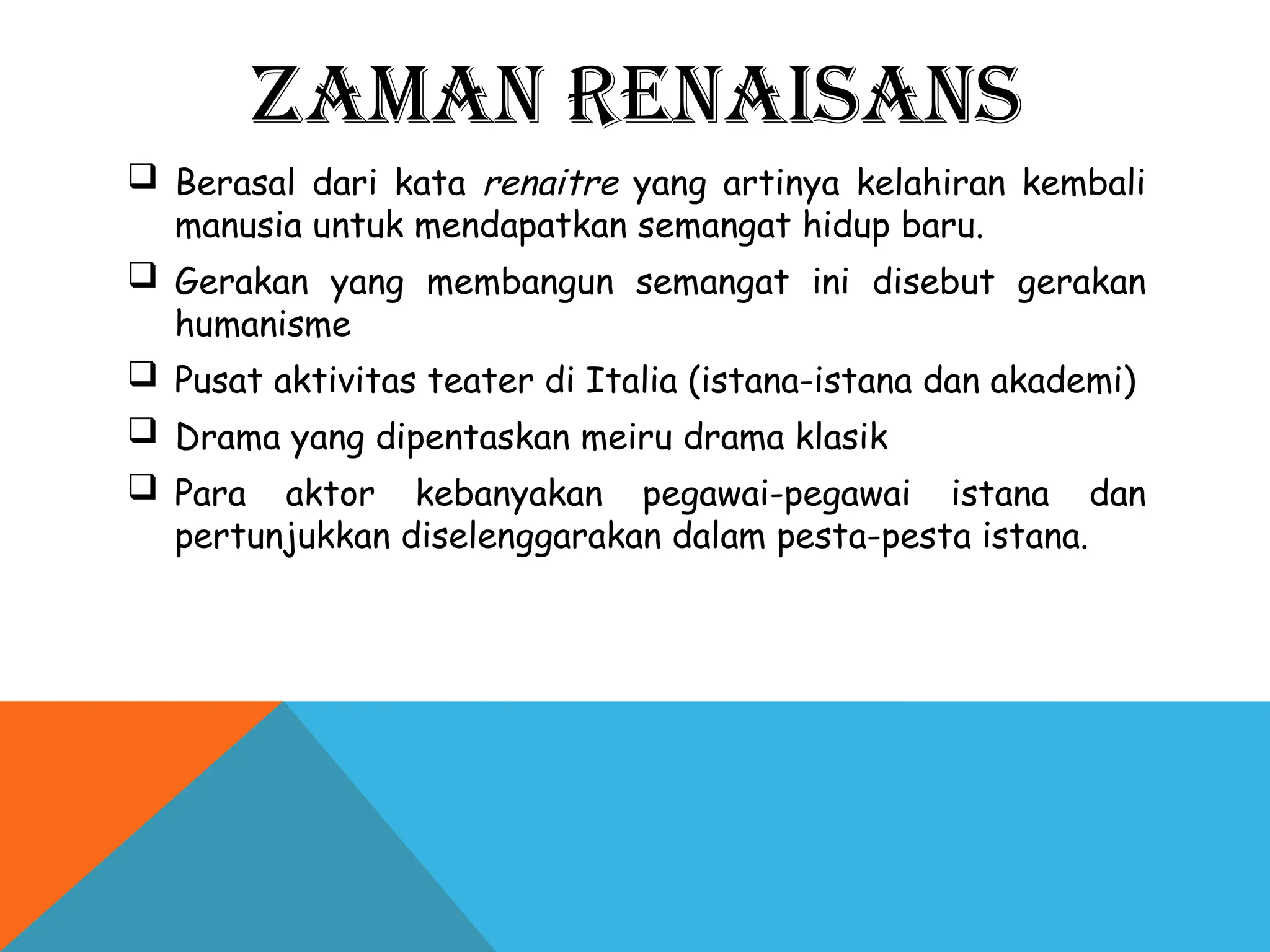 ZAMAN RENAISANS
 Berasal dari kata renaitre yang artinya kelahiran kembali
manusia untuk mendapatkan semangat hidup baru.
 Gerakan yang membangun semangat ini disebut gerakan
humanisme
 Pusat aktivitas teater di Italia (istana-istana dan akademi)
 Drama yang dipentaskan meiru drama klasik
 Para aktor kebanyakan pegawai-pegawai istana dan
pertunjukkan diselenggarakan dalam pesta-pesta istana.
 