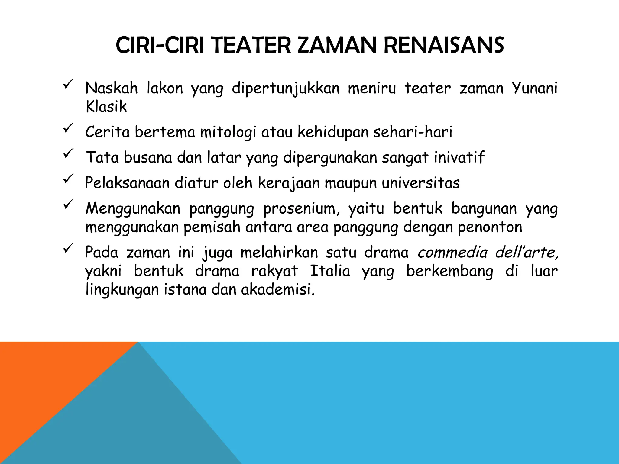 CIRI-CIRI TEATER ZAMAN RENAISANS
 Naskah lakon yang dipertunjukkan meniru teater zaman Yunani
Klasik
 Cerita bertema mitologi atau kehidupan sehari-hari
 Tata busana dan latar yang dipergunakan sangat inivatif
 Pelaksanaan diatur oleh kerajaan maupun universitas
 Menggunakan panggung prosenium, yaitu bentuk bangunan yang
menggunakan pemisah antara area panggung dengan penonton
 Pada zaman ini juga melahirkan satu drama commedia dell’arte,
yakni bentuk drama rakyat Italia yang berkembang di luar
lingkungan istana dan akademisi.
 