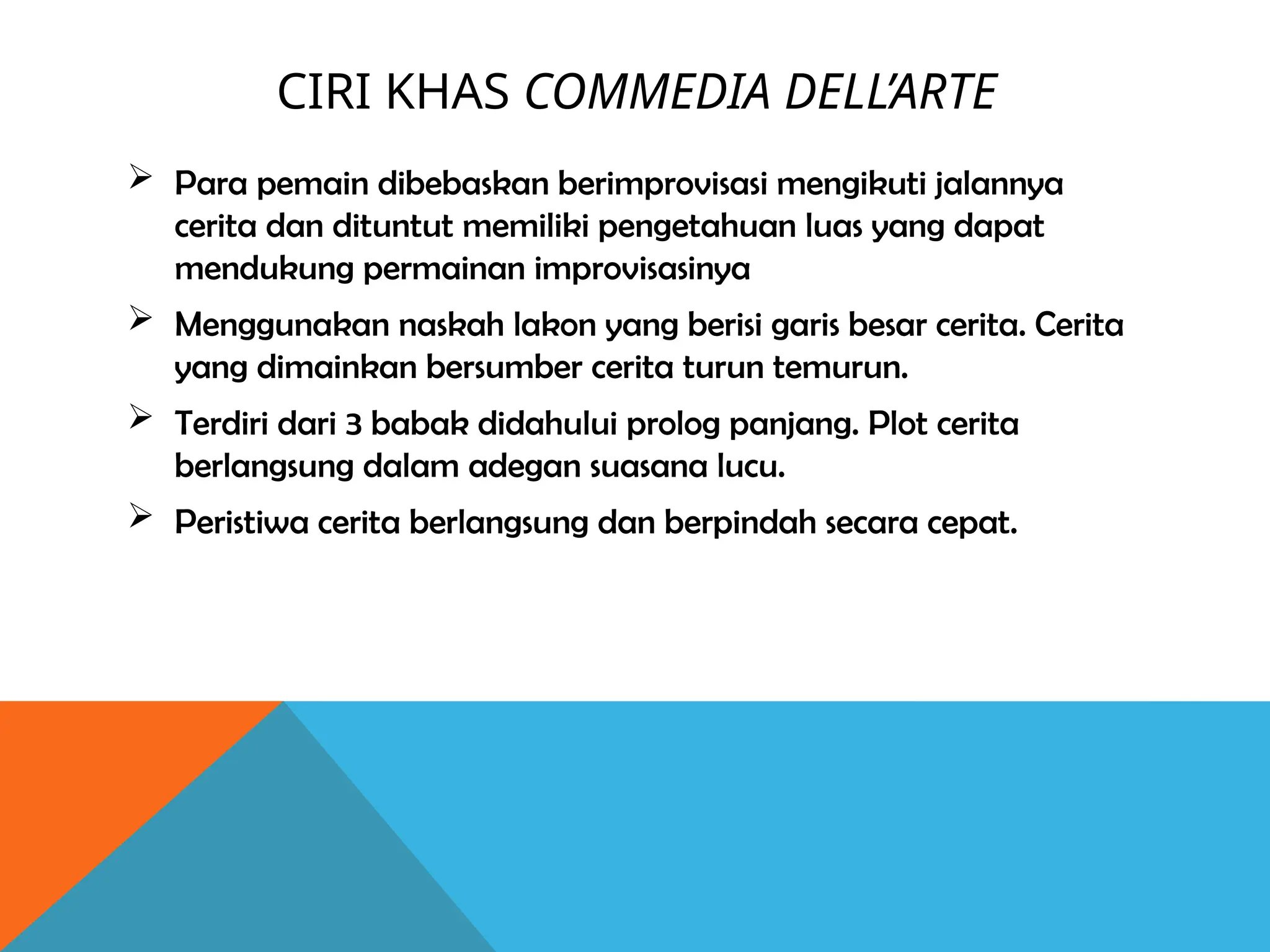 CIRI KHAS COMMEDIA DELL’ARTE
 Para pemain dibebaskan berimprovisasi mengikuti jalannya
cerita dan dituntut memiliki pengetahuan luas yang dapat
mendukung permainan improvisasinya
 Menggunakan naskah lakon yang berisi garis besar cerita. Cerita
yang dimainkan bersumber cerita turun temurun.
 Terdiri dari 3 babak didahului prolog panjang. Plot cerita
berlangsung dalam adegan suasana lucu.
 Peristiwa cerita berlangsung dan berpindah secara cepat.
 