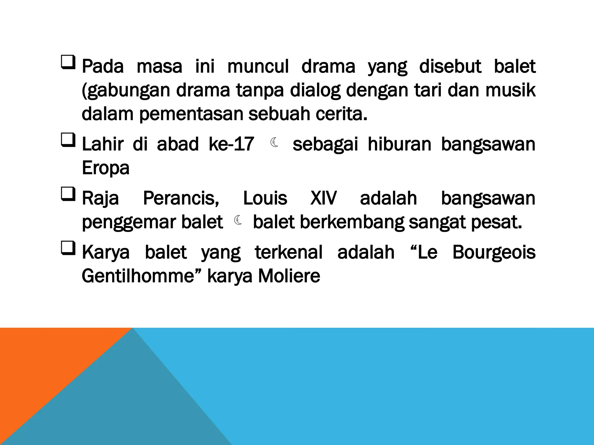  Pada masa ini muncul drama yang disebut balet
(gabungan drama tanpa dialog dengan tari dan musik
dalam pementasan sebuah cerita.
 Lahir di abad ke-17  sebagai hiburan bangsawan
Eropa
 Raja Perancis, Louis XIV adalah bangsawan
penggemar balet  balet berkembang sangat pesat.
 Karya balet yang terkenal adalah “Le Bourgeois
Gentilhomme” karya Moliere
 