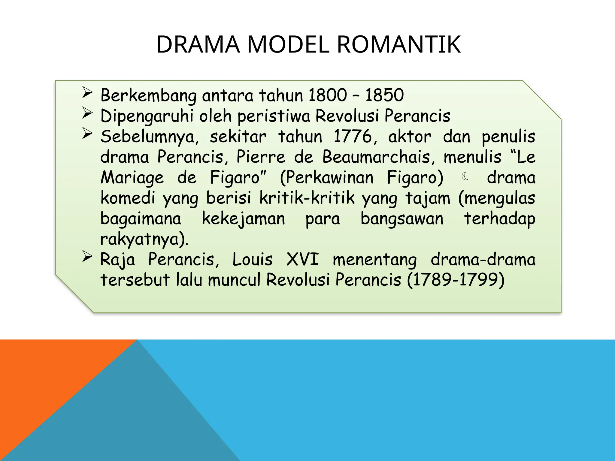 DRAMA MODEL ROMANTIK
 Berkembang antara tahun 1800 – 1850
 Dipengaruhi oleh peristiwa Revolusi Perancis
 Sebelumnya, sekitar tahun 1776, aktor dan penulis
drama Perancis, Pierre de Beaumarchais, menulis “Le
Mariage de Figaro” (Perkawinan Figaro)  drama
komedi yang berisi kritik-kritik yang tajam (mengulas
bagaimana kekejaman para bangsawan terhadap
rakyatnya).
 Raja Perancis, Louis XVI menentang drama-drama
tersebut lalu muncul Revolusi Perancis (1789-1799)
 