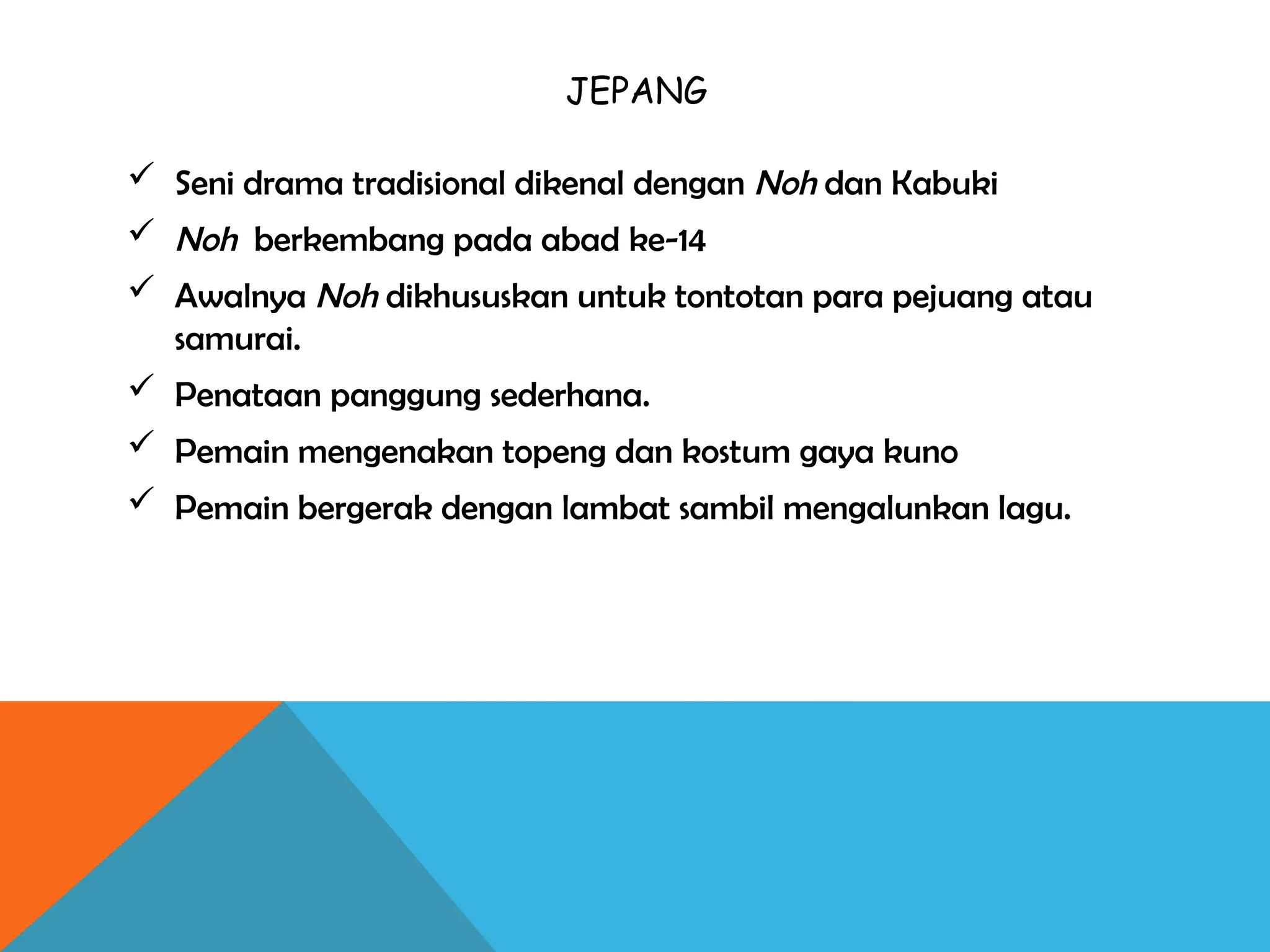 JEPANG
 Seni drama tradisional dikenal dengan Noh dan Kabuki
 Noh berkembang pada abad ke-14
 Awalnya Noh dikhususkan untuk tontotan para pejuang atau
samurai.
 Penataan panggung sederhana.
 Pemain mengenakan topeng dan kostum gaya kuno
 Pemain bergerak dengan lambat sambil mengalunkan lagu.
 