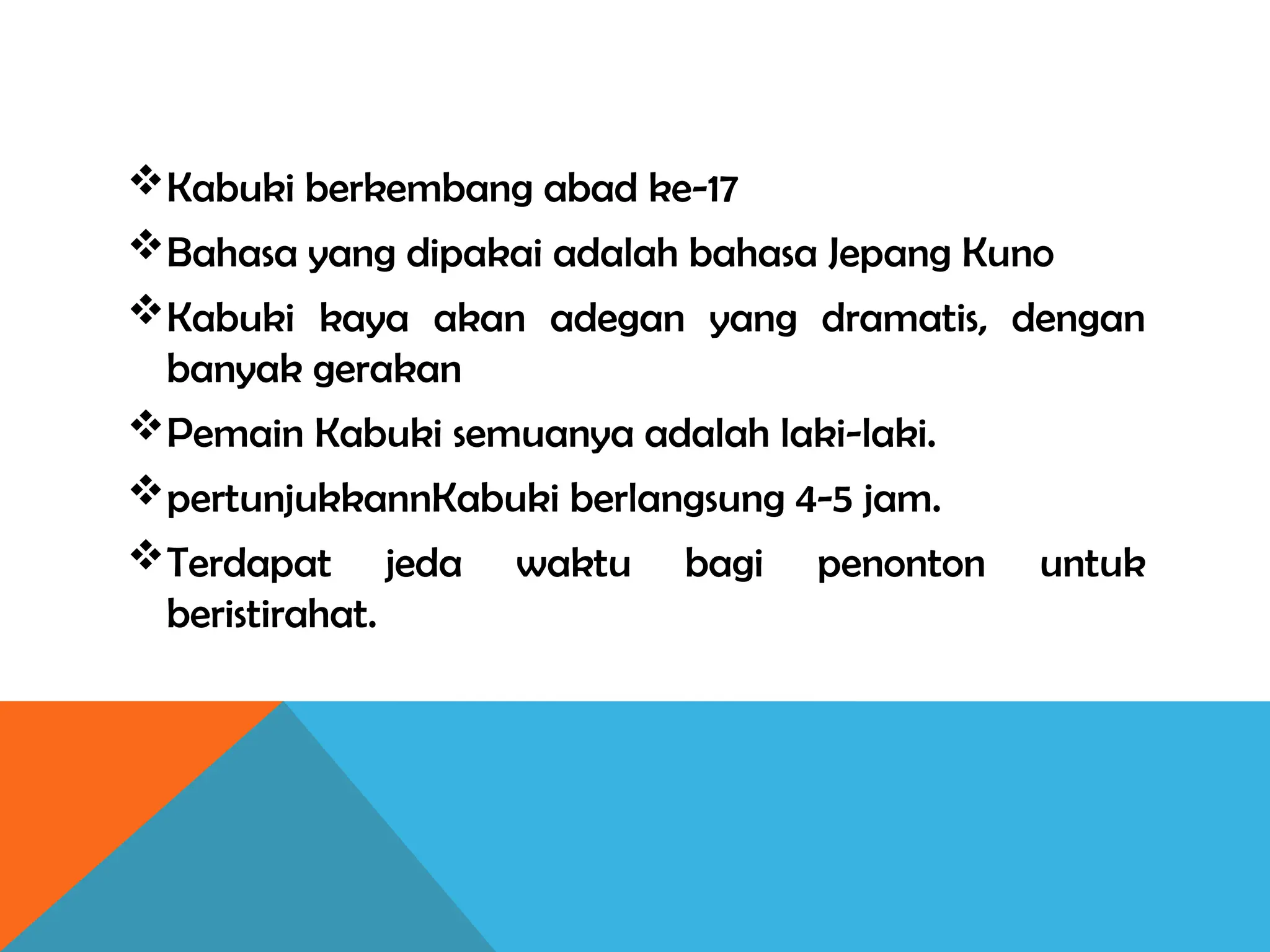 Kabuki berkembang abad ke-17
Bahasa yang dipakai adalah bahasa Jepang Kuno
Kabuki kaya akan adegan yang dramatis, dengan
banyak gerakan
Pemain Kabuki semuanya adalah laki-laki.
pertunjukkannKabuki berlangsung 4-5 jam.
Terdapat jeda waktu bagi penonton untuk
beristirahat.
 
