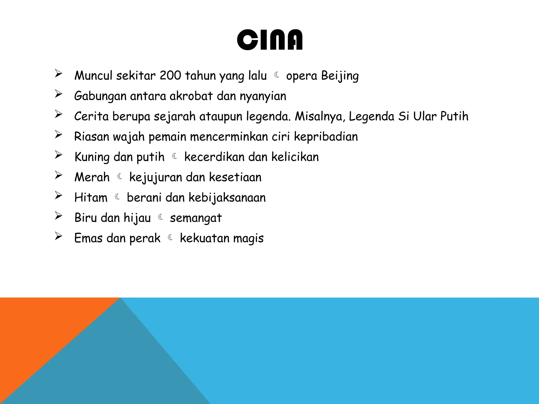 CINA
 Muncul sekitar 200 tahun yang lalu  opera Beijing
 Gabungan antara akrobat dan nyanyian
 Cerita berupa sejarah ataupun legenda. Misalnya, Legenda Si Ular Putih
 Riasan wajah pemain mencerminkan ciri kepribadian
 Kuning dan putih  kecerdikan dan kelicikan
 Merah  kejujuran dan kesetiaan
 Hitam  berani dan kebijaksanaan
 Biru dan hijau  semangat
 Emas dan perak  kekuatan magis
 