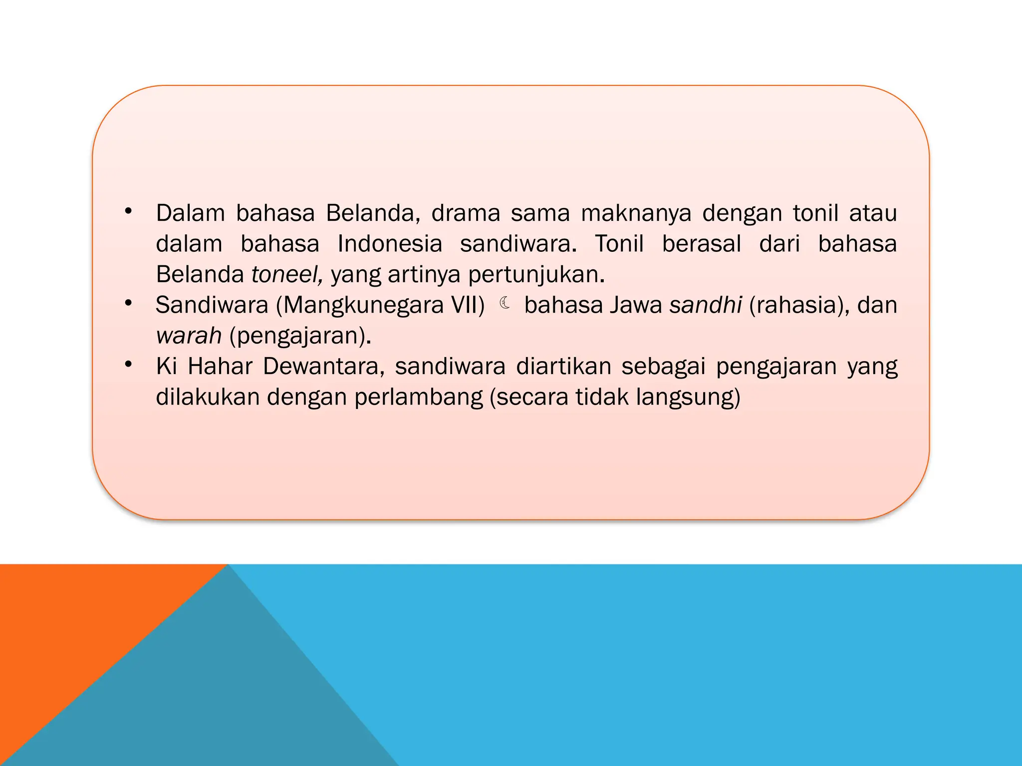 • Dalam bahasa Belanda, drama sama maknanya dengan tonil atau
dalam bahasa Indonesia sandiwara. Tonil berasal dari bahasa
Belanda toneel, yang artinya pertunjukan.
• Sandiwara (Mangkunegara VII)  bahasa Jawa sandhi (rahasia), dan
warah (pengajaran).
• Ki Hahar Dewantara, sandiwara diartikan sebagai pengajaran yang
dilakukan dengan perlambang (secara tidak langsung)
 