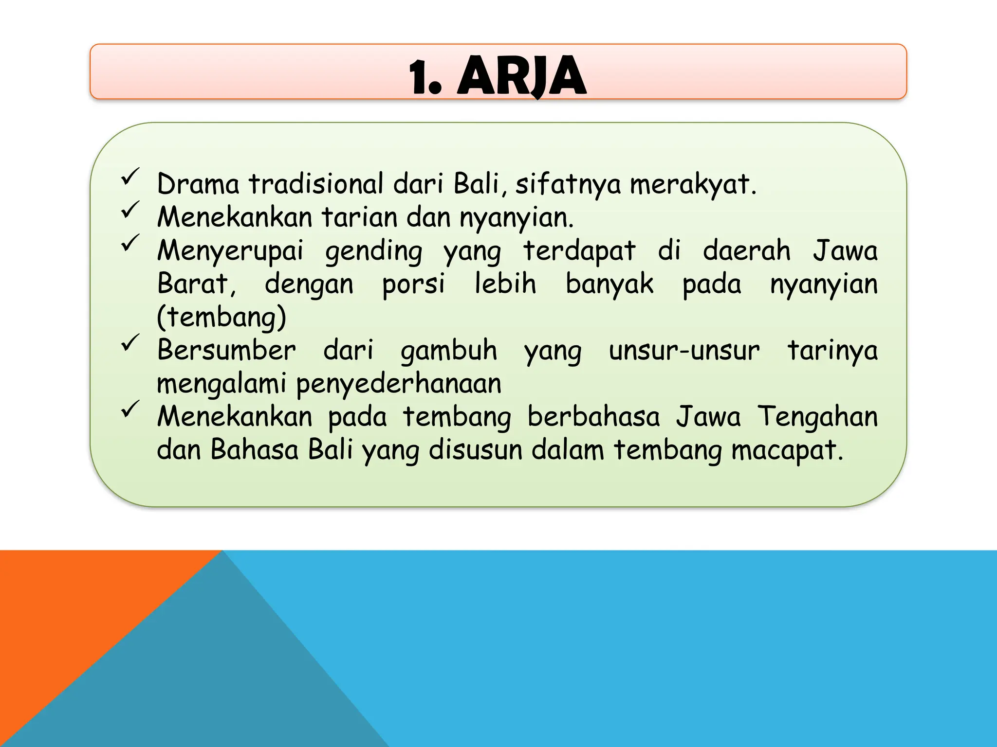 1. ARJA
 Drama tradisional dari Bali, sifatnya merakyat.
 Menekankan tarian dan nyanyian.
 Menyerupai gending yang terdapat di daerah Jawa
Barat, dengan porsi lebih banyak pada nyanyian
(tembang)
 Bersumber dari gambuh yang unsur-unsur tarinya
mengalami penyederhanaan
 Menekankan pada tembang berbahasa Jawa Tengahan
dan Bahasa Bali yang disusun dalam tembang macapat.
 