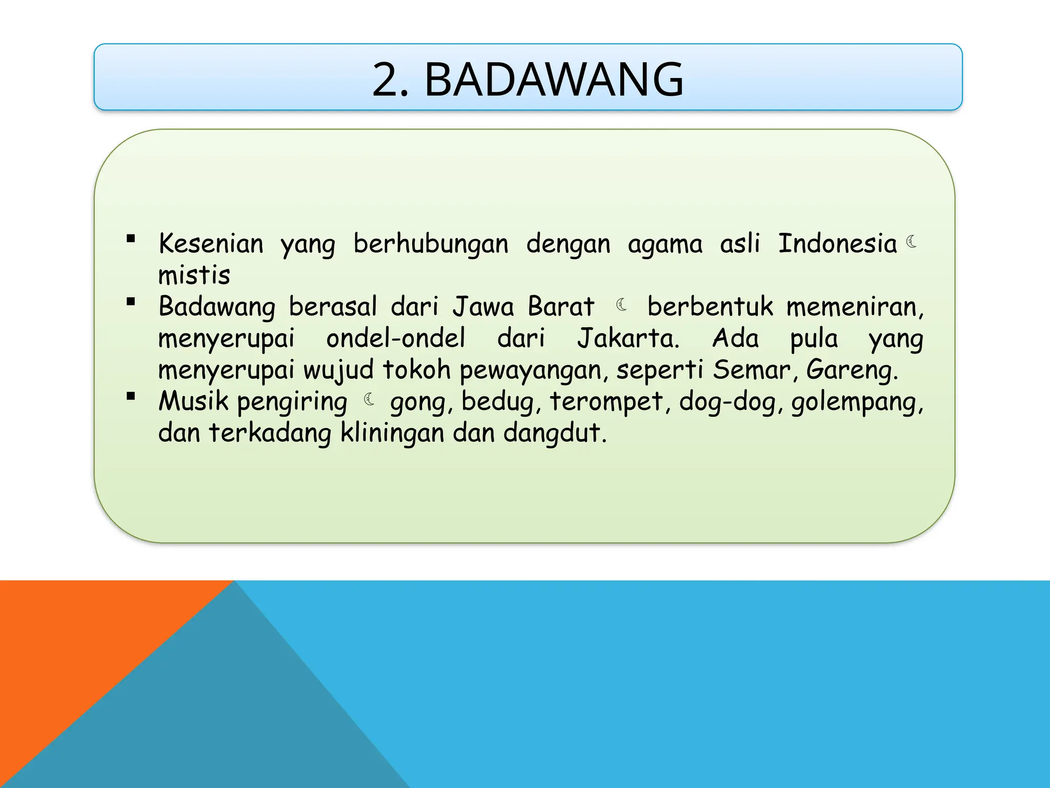 2. BADAWANG
 Kesenian yang berhubungan dengan agama asli Indonesia
mistis
 Badawang berasal dari Jawa Barat  berbentuk memeniran,
menyerupai ondel-ondel dari Jakarta. Ada pula yang
menyerupai wujud tokoh pewayangan, seperti Semar, Gareng.
 Musik pengiring  gong, bedug, terompet, dog-dog, golempang,
dan terkadang kliningan dan dangdut.
 