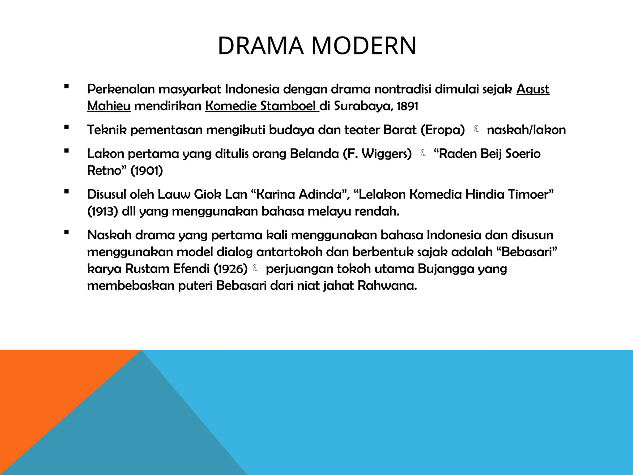 DRAMA MODERN
 Perkenalan masyarkat Indonesia dengan drama nontradisi dimulai sejak Agust
Mahieu mendirikan Komedie Stamboel di Surabaya, 1891
 Teknik pementasan mengikuti budaya dan teater Barat (Eropa)  naskah/lakon
 Lakon pertama yang ditulis orang Belanda (F. Wiggers)  “Raden Beij Soerio
Retno” (1901)
 Disusul oleh Lauw Giok Lan “Karina Adinda”, “Lelakon Komedia Hindia Timoer”
(1913) dll yang menggunakan bahasa melayu rendah.
 Naskah drama yang pertama kali menggunakan bahasa Indonesia dan disusun
menggunakan model dialog antartokoh dan berbentuk sajak adalah “Bebasari”
karya Rustam Efendi (1926) perjuangan tokoh utama Bujangga yang
membebaskan puteri Bebasari dari niat jahat Rahwana.
 