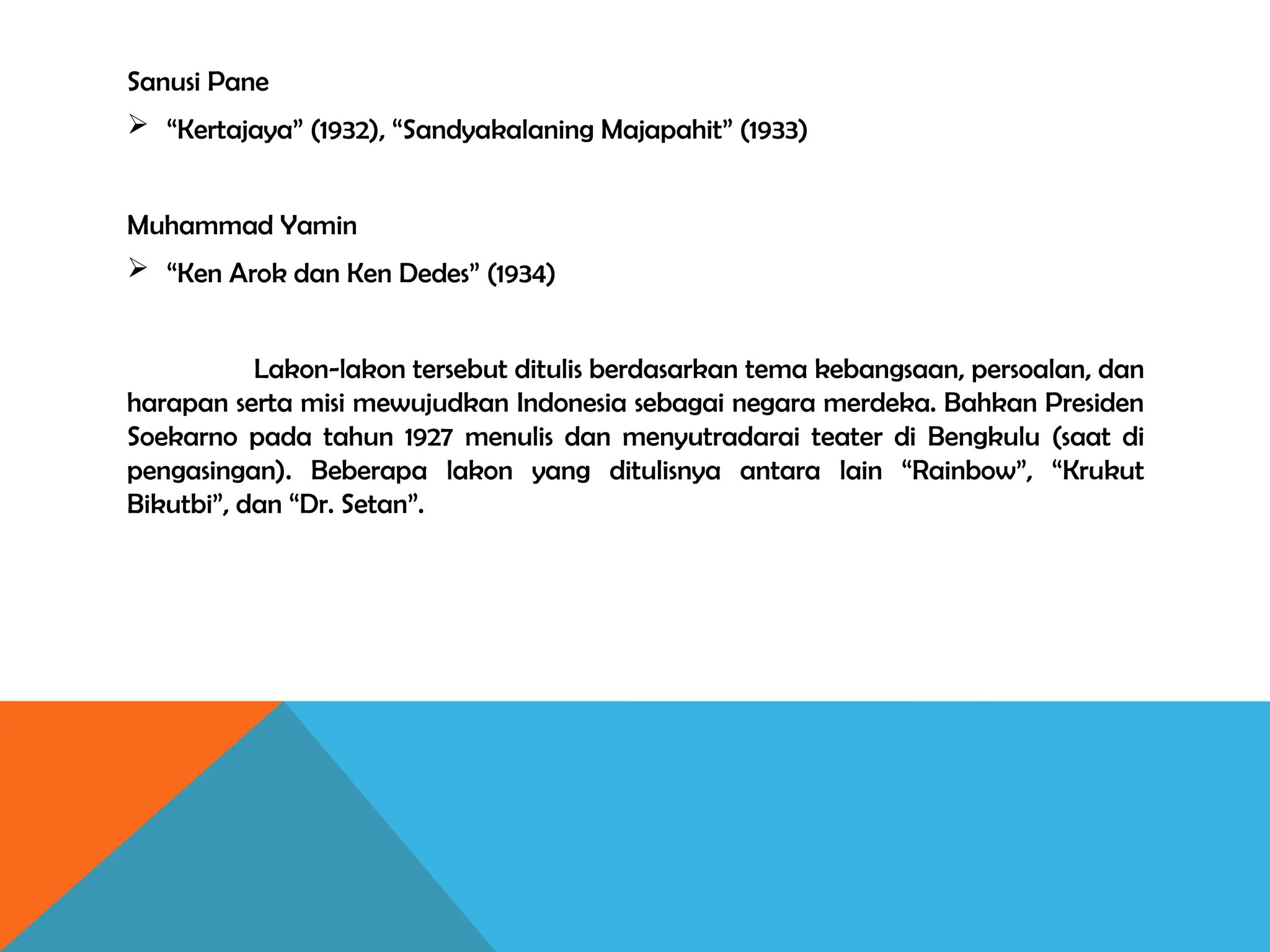 Sanusi Pane
 “Kertajaya” (1932), “Sandyakalaning Majapahit” (1933)
Muhammad Yamin
 “Ken Arok dan Ken Dedes” (1934)
Lakon-lakon tersebut ditulis berdasarkan tema kebangsaan, persoalan, dan
harapan serta misi mewujudkan Indonesia sebagai negara merdeka. Bahkan Presiden
Soekarno pada tahun 1927 menulis dan menyutradarai teater di Bengkulu (saat di
pengasingan). Beberapa lakon yang ditulisnya antara lain “Rainbow”, “Krukut
Bikutbi”, dan “Dr. Setan”.
 