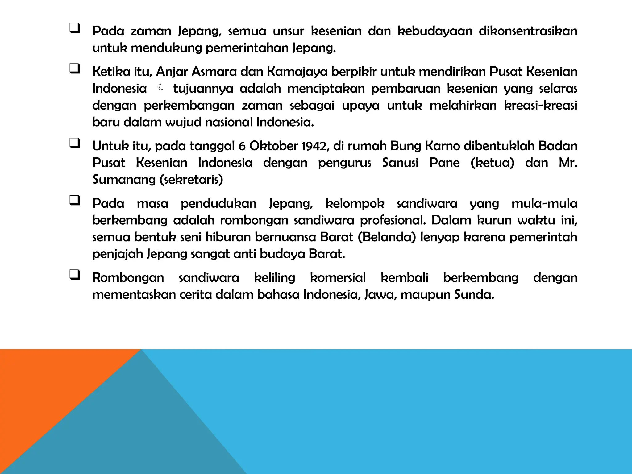  Pada zaman Jepang, semua unsur kesenian dan kebudayaan dikonsentrasikan
untuk mendukung pemerintahan Jepang.
 Ketika itu, Anjar Asmara dan Kamajaya berpikir untuk mendirikan Pusat Kesenian
Indonesia  tujuannya adalah menciptakan pembaruan kesenian yang selaras
dengan perkembangan zaman sebagai upaya untuk melahirkan kreasi-kreasi
baru dalam wujud nasional Indonesia.
 Untuk itu, pada tanggal 6 Oktober 1942, di rumah Bung Karno dibentuklah Badan
Pusat Kesenian Indonesia dengan pengurus Sanusi Pane (ketua) dan Mr.
Sumanang (sekretaris)
 Pada masa pendudukan Jepang, kelompok sandiwara yang mula-mula
berkembang adalah rombongan sandiwara profesional. Dalam kurun waktu ini,
semua bentuk seni hiburan bernuansa Barat (Belanda) lenyap karena pemerintah
penjajah Jepang sangat anti budaya Barat.
 Rombongan sandiwara keliling komersial kembali berkembang dengan
mementaskan cerita dalam bahasa Indonesia, Jawa, maupun Sunda.
 