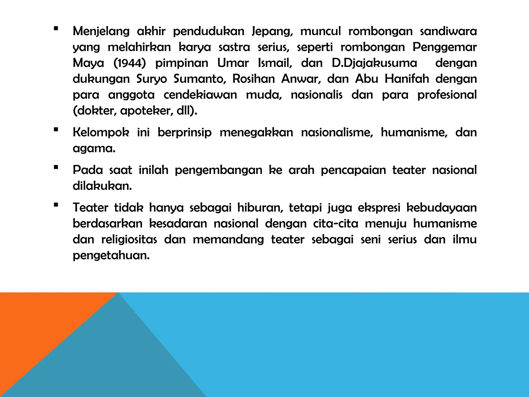  Menjelang akhir pendudukan Jepang, muncul rombongan sandiwara
yang melahirkan karya sastra serius, seperti rombongan Penggemar
Maya (1944) pimpinan Umar Ismail, dan D.Djajakusuma dengan
dukungan Suryo Sumanto, Rosihan Anwar, dan Abu Hanifah dengan
para anggota cendekiawan muda, nasionalis dan para profesional
(dokter, apoteker, dll).
 Kelompok ini berprinsip menegakkan nasionalisme, humanisme, dan
agama.
 Pada saat inilah pengembangan ke arah pencapaian teater nasional
dilakukan.
 Teater tidak hanya sebagai hiburan, tetapi juga ekspresi kebudayaan
berdasarkan kesadaran nasional dengan cita-cita menuju humanisme
dan religiositas dan memandang teater sebagai seni serius dan ilmu
pengetahuan.
 