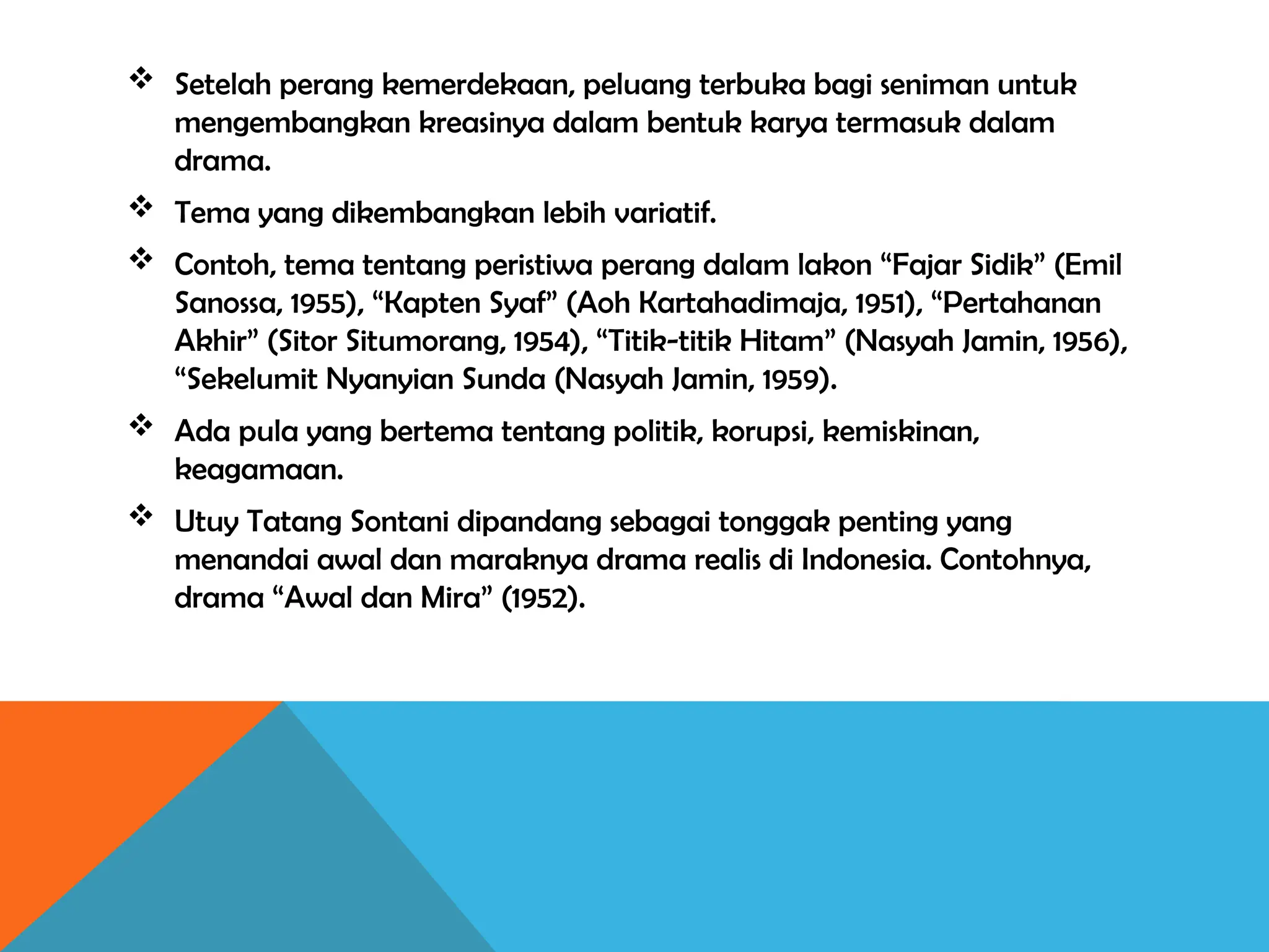  Setelah perang kemerdekaan, peluang terbuka bagi seniman untuk
mengembangkan kreasinya dalam bentuk karya termasuk dalam
drama.
 Tema yang dikembangkan lebih variatif.
 Contoh, tema tentang peristiwa perang dalam lakon “Fajar Sidik” (Emil
Sanossa, 1955), “Kapten Syaf” (Aoh Kartahadimaja, 1951), “Pertahanan
Akhir” (Sitor Situmorang, 1954), “Titik-titik Hitam” (Nasyah Jamin, 1956),
“Sekelumit Nyanyian Sunda (Nasyah Jamin, 1959).
 Ada pula yang bertema tentang politik, korupsi, kemiskinan,
keagamaan.
 Utuy Tatang Sontani dipandang sebagai tonggak penting yang
menandai awal dan maraknya drama realis di Indonesia. Contohnya,
drama “Awal dan Mira” (1952).
 