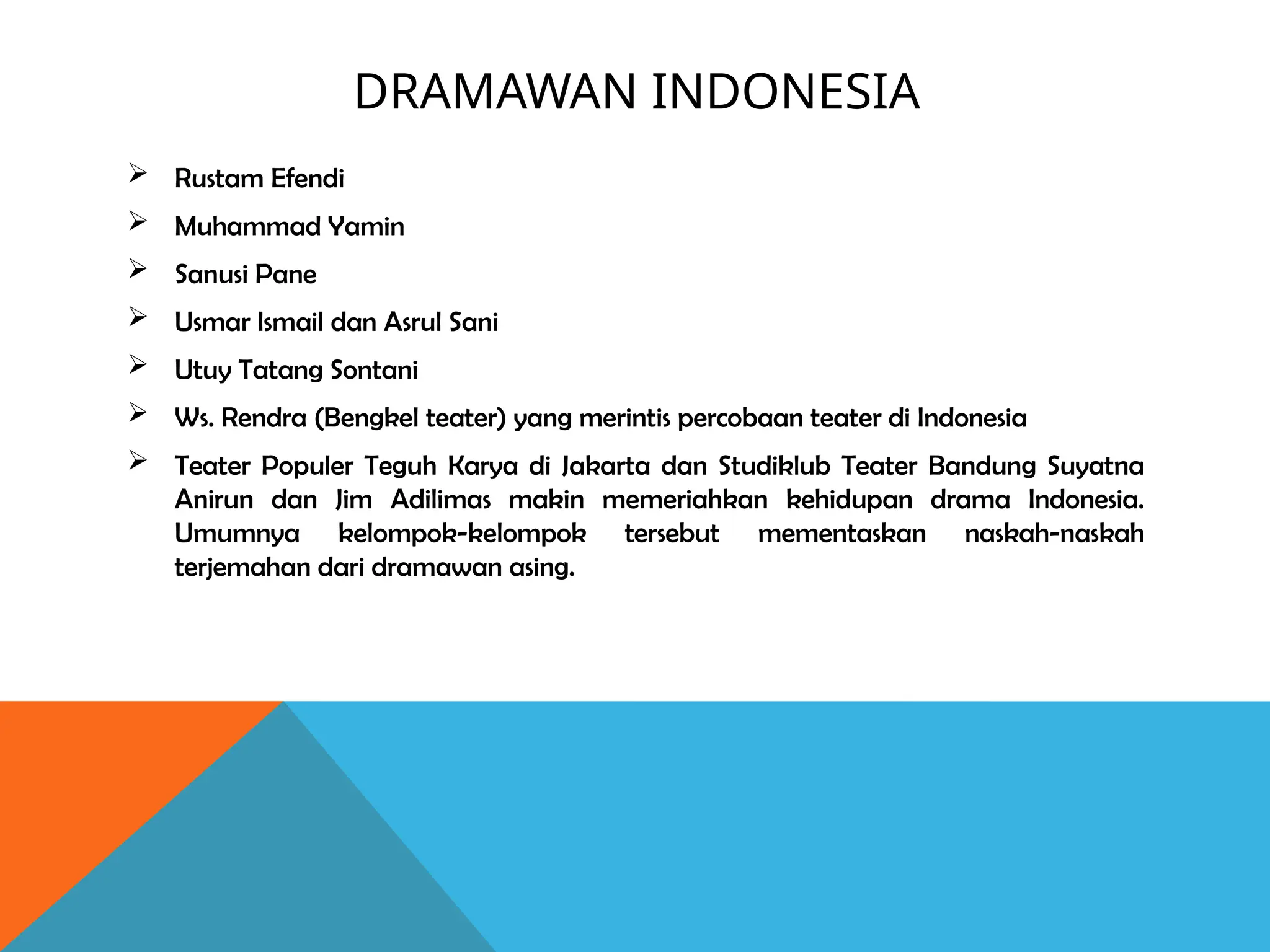 DRAMAWAN INDONESIA
 Rustam Efendi
 Muhammad Yamin
 Sanusi Pane
 Usmar Ismail dan Asrul Sani
 Utuy Tatang Sontani
 Ws. Rendra (Bengkel teater) yang merintis percobaan teater di Indonesia
 Teater Populer Teguh Karya di Jakarta dan Studiklub Teater Bandung Suyatna
Anirun dan Jim Adilimas makin memeriahkan kehidupan drama Indonesia.
Umumnya kelompok-kelompok tersebut mementaskan naskah-naskah
terjemahan dari dramawan asing.
 